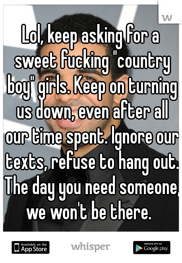 Lol, keep asking for a sweet fucking "country boy" girls. Keep on turning us down, even after all our time spent. Ignore our texts, refuse to hang out. The day you need someone, we won't be there.  