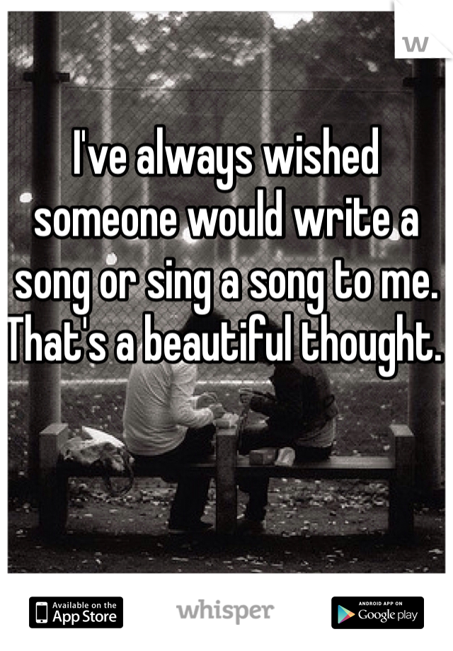 I've always wished someone would write a song or sing a song to me. 
That's a beautiful thought. 