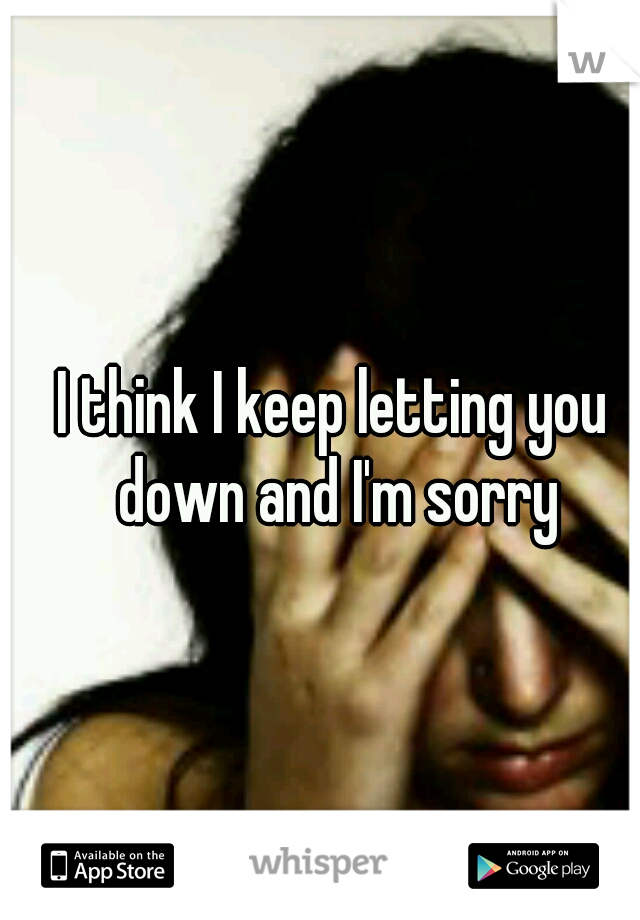 I think I keep letting you down and I'm sorry