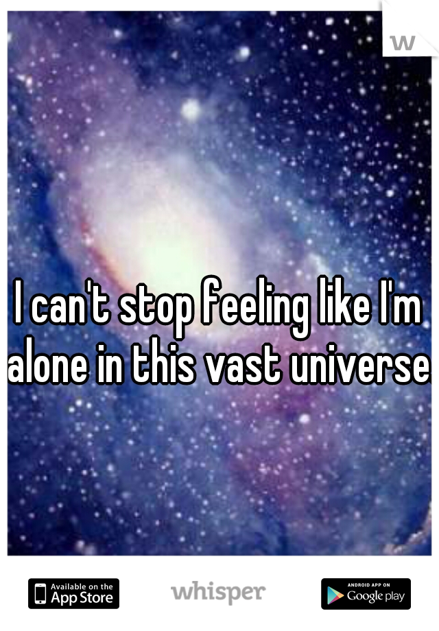 I can't stop feeling like I'm alone in this vast universe..