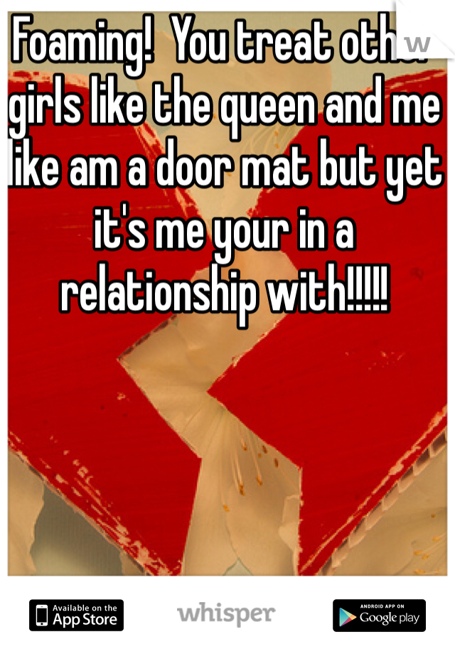 Foaming!  You treat other girls like the queen and me like am a door mat but yet it's me your in a relationship with!!!!! 