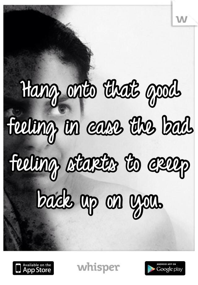 Hang onto that good feeling in case the bad feeling starts to creep back up on you. 