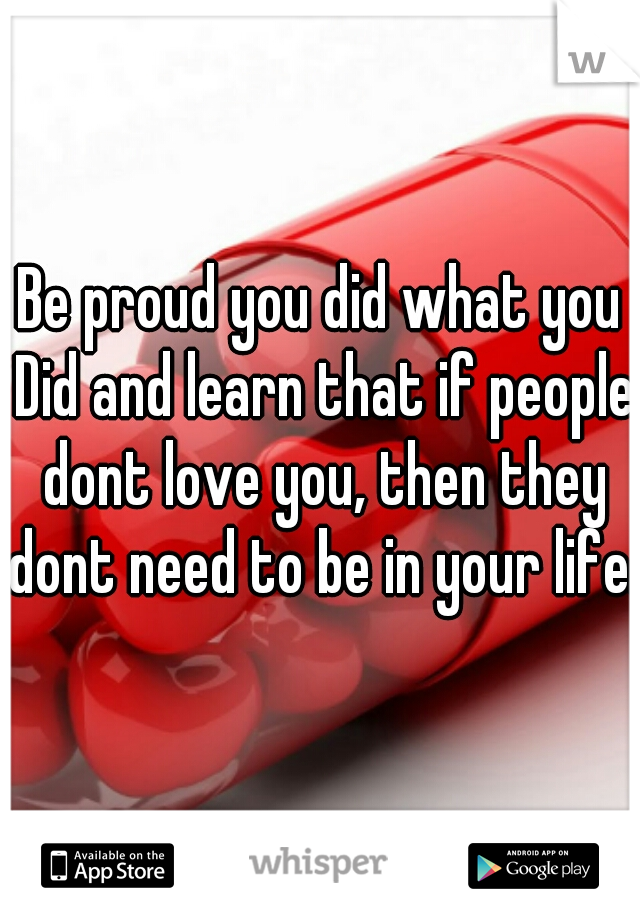 Be proud you did what you Did and learn that if people dont love you, then they dont need to be in your life. 