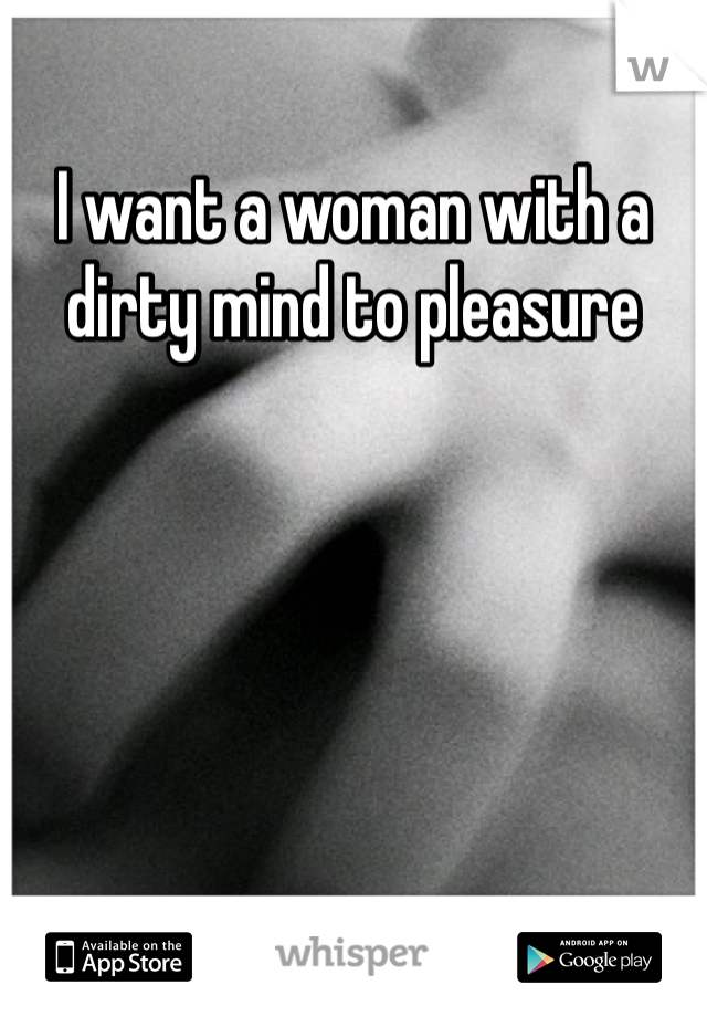 I want a woman with a dirty mind to pleasure 