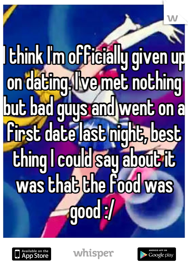 I think I'm officially given up on dating. I've met nothing but bad guys and went on a first date last night, best thing I could say about it was that the food was good :/ 