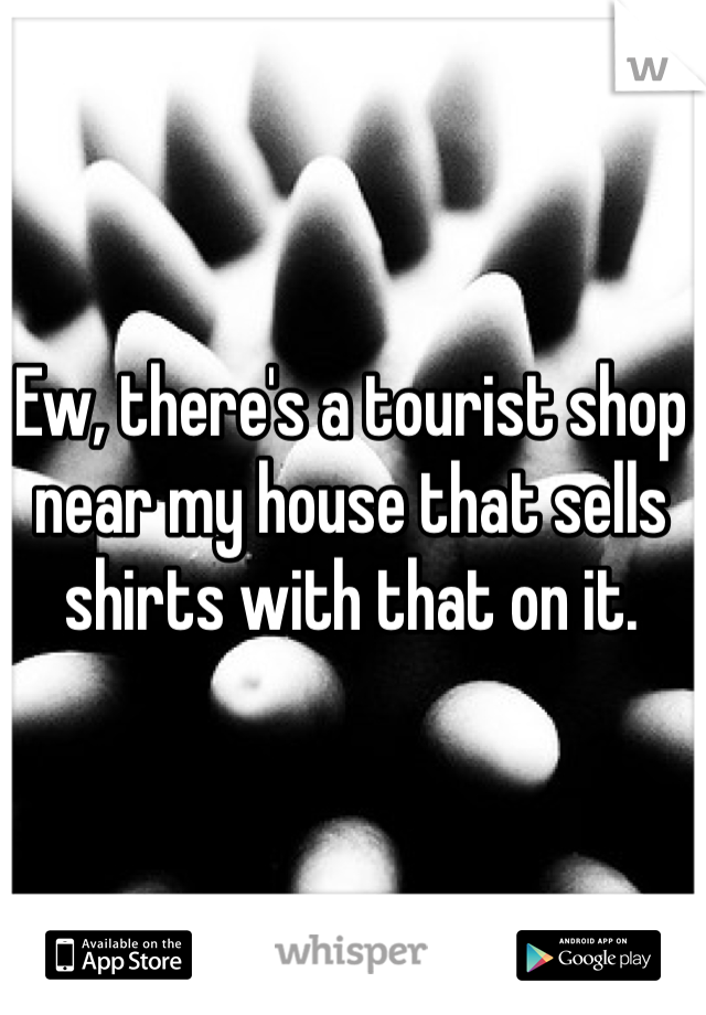 Ew, there's a tourist shop near my house that sells shirts with that on it.