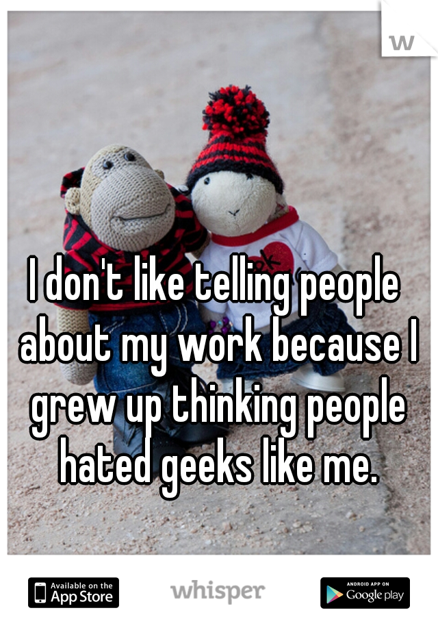 I don't like telling people about my work because I grew up thinking people hated geeks like me.