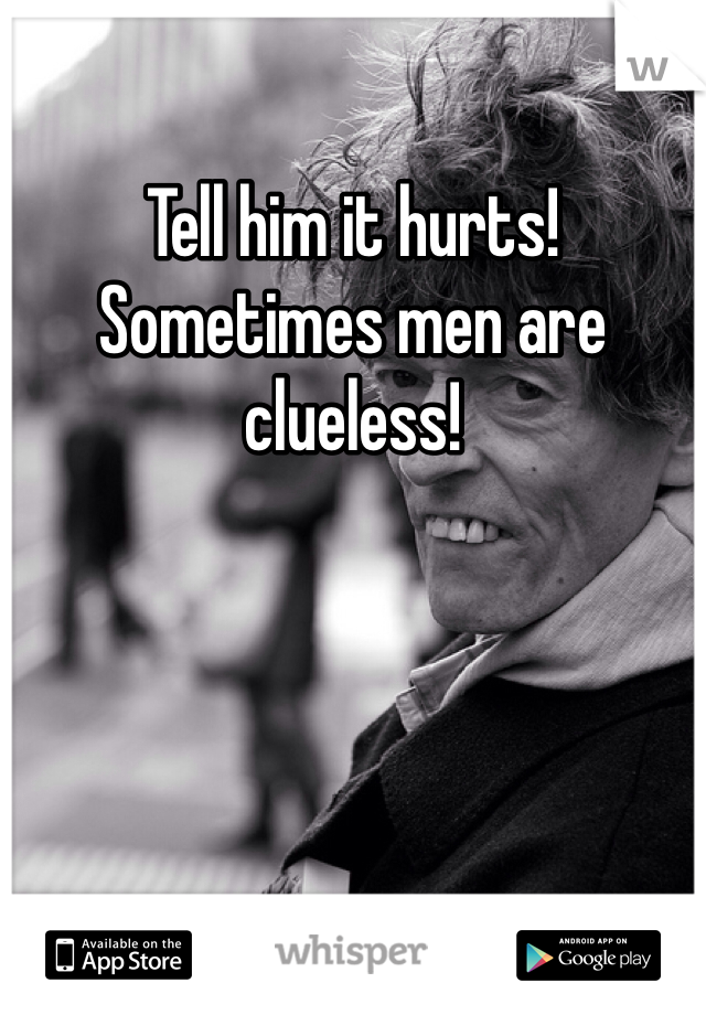 Tell him it hurts! Sometimes men are clueless!