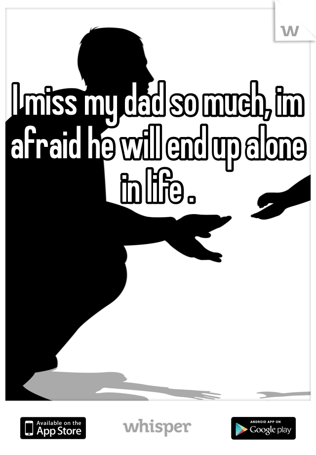 I miss my dad so much, im afraid he will end up alone in life . 