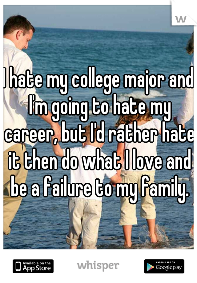 I hate my college major and I'm going to hate my career, but I'd rather hate it then do what I love and be a failure to my family.