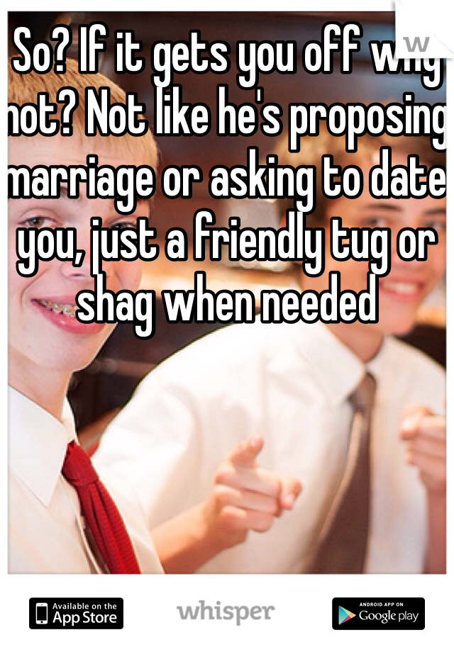 So? If it gets you off why not? Not like he's proposing marriage or asking to date you, just a friendly tug or shag when needed