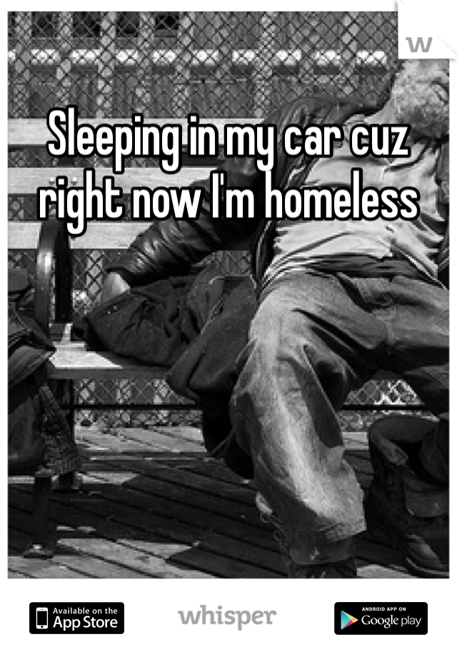 Sleeping in my car cuz right now I'm homeless