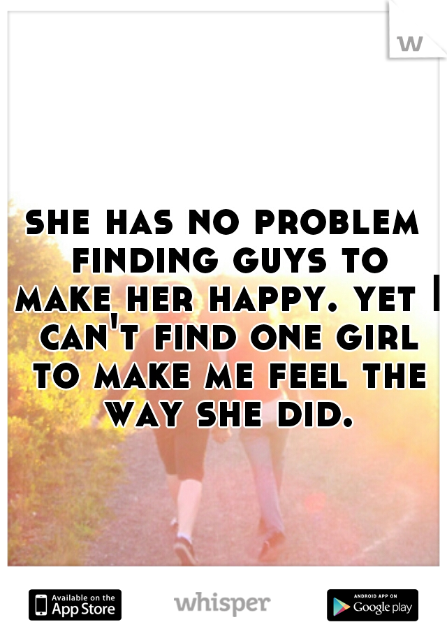 she has no problem finding guys to make her happy. yet I can't find one girl to make me feel the way she did.