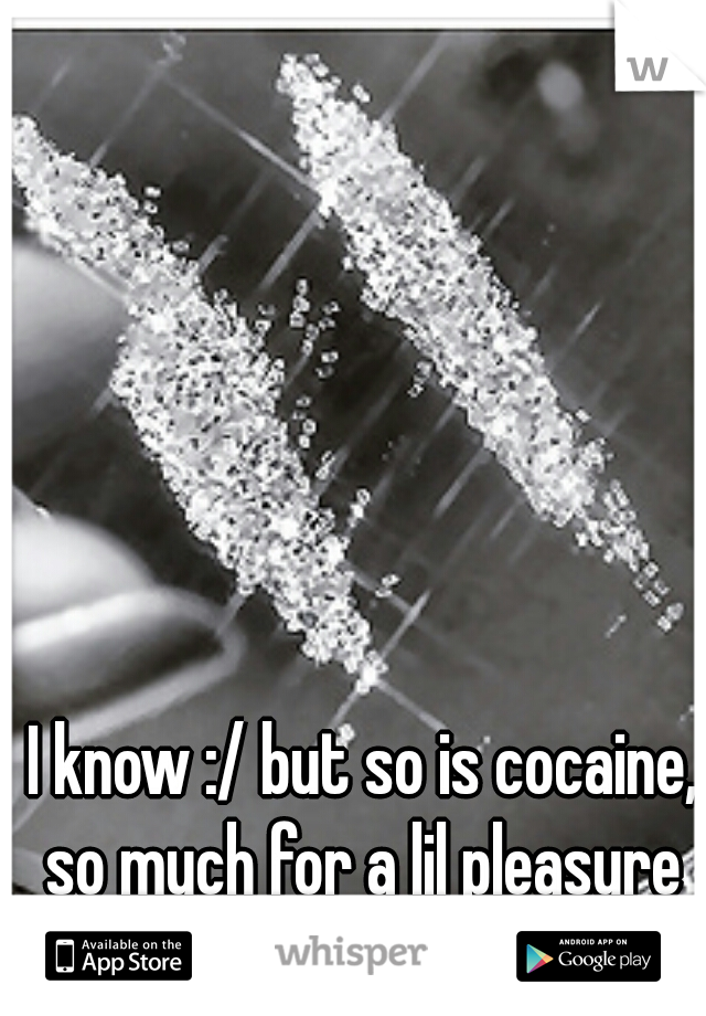 I know :/ but so is cocaine, so much for a lil pleasure 