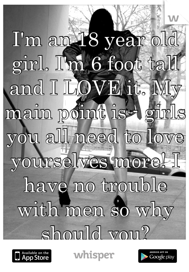 I'm an 18 year old girl. I'm 6 foot tall and I LOVE it. My main point is - girls you all need to love yourselves more! I have no trouble with men so why should you?