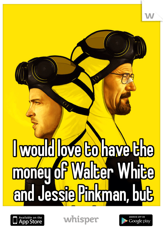 I would love to have the money of Walter White and Jessie Pinkman, but not the drugs.