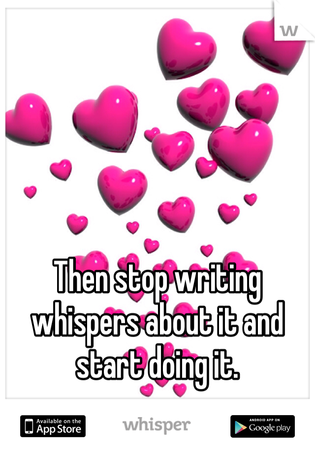 Then stop writing whispers about it and start doing it.
