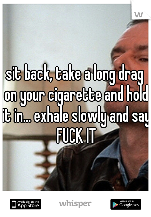 sit back, take a long drag on your cigarette and hold it in... exhale slowly and say FUCK IT