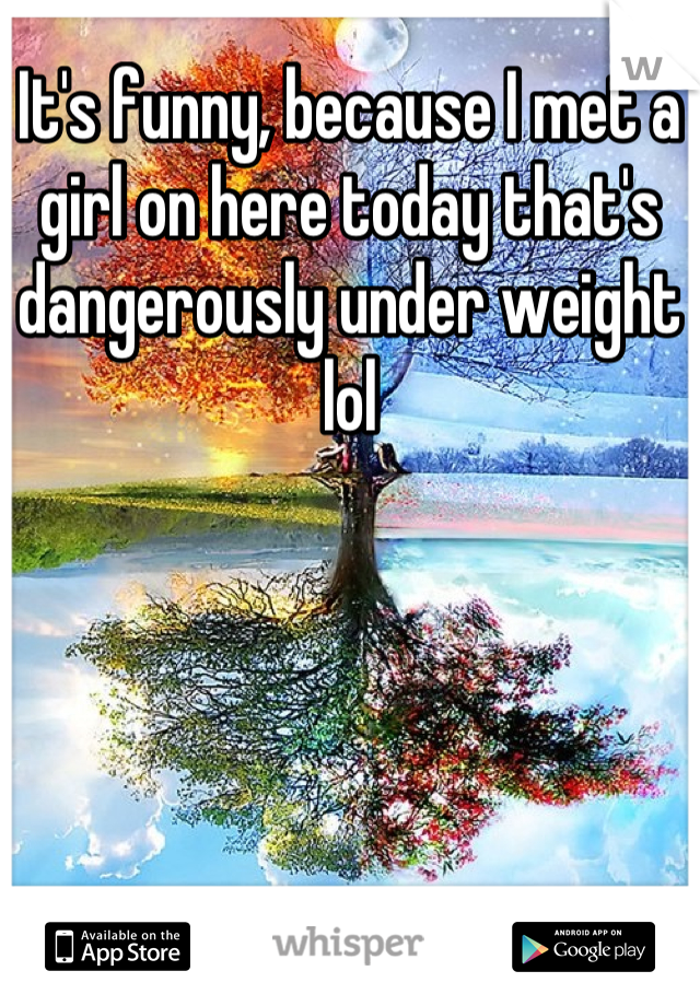 It's funny, because I met a girl on here today that's dangerously under weight lol