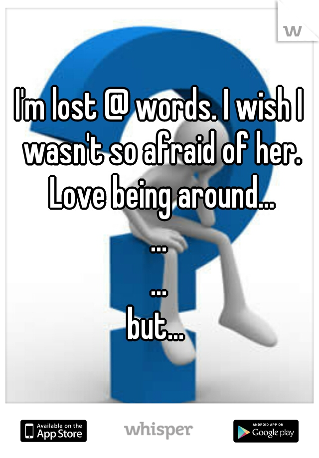 I'm lost @ words. I wish I wasn't so afraid of her. Love being around...
...
...
but... 