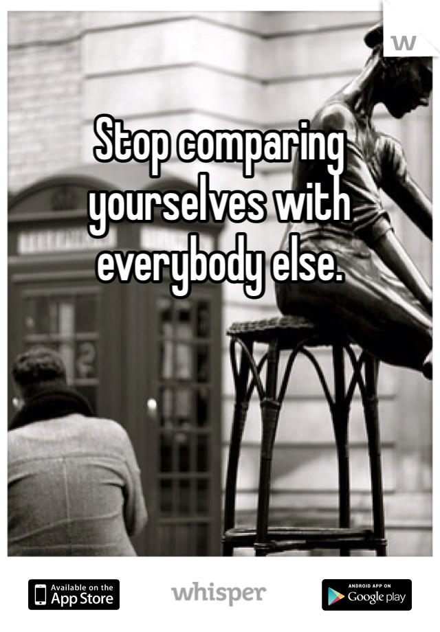 Stop comparing yourselves with everybody else. 