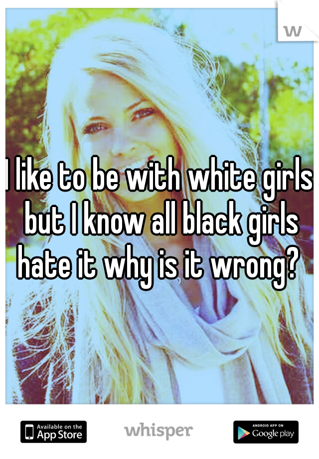 I like to be with white girls but I know all black girls hate it why is it wrong? 