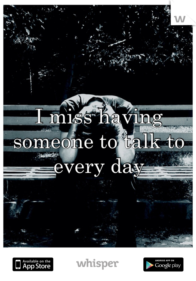 I miss having someone to talk to every day 