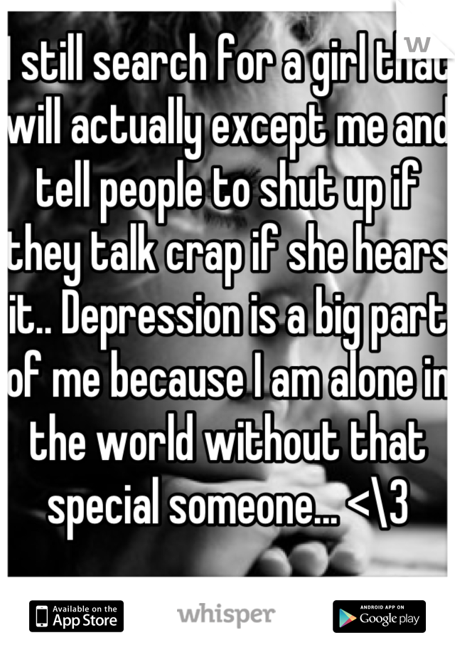 I still search for a girl that will actually except me and tell people to shut up if they talk crap if she hears it.. Depression is a big part of me because I am alone in the world without that special someone... <\3