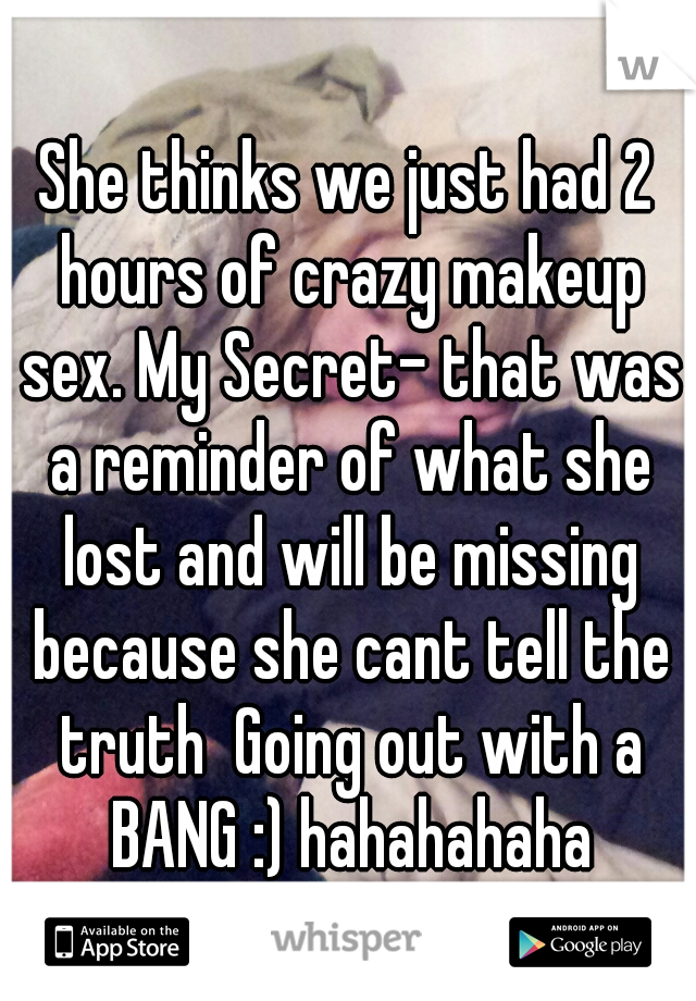 She thinks we just had 2 hours of crazy makeup sex. My Secret- that was a reminder of what she lost and will be missing because she cant tell the truth  Going out with a BANG :) hahahahaha