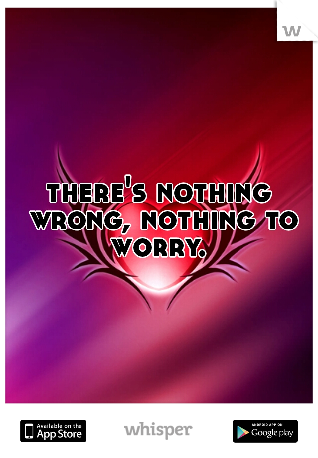 there's nothing wrong, nothing to worry. 