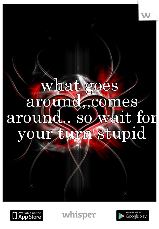 what goes around,,comes around.. so wait for your turn stupid