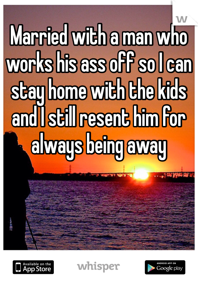 Married with a man who works his ass off so I can stay home with the kids and I still resent him for always being away