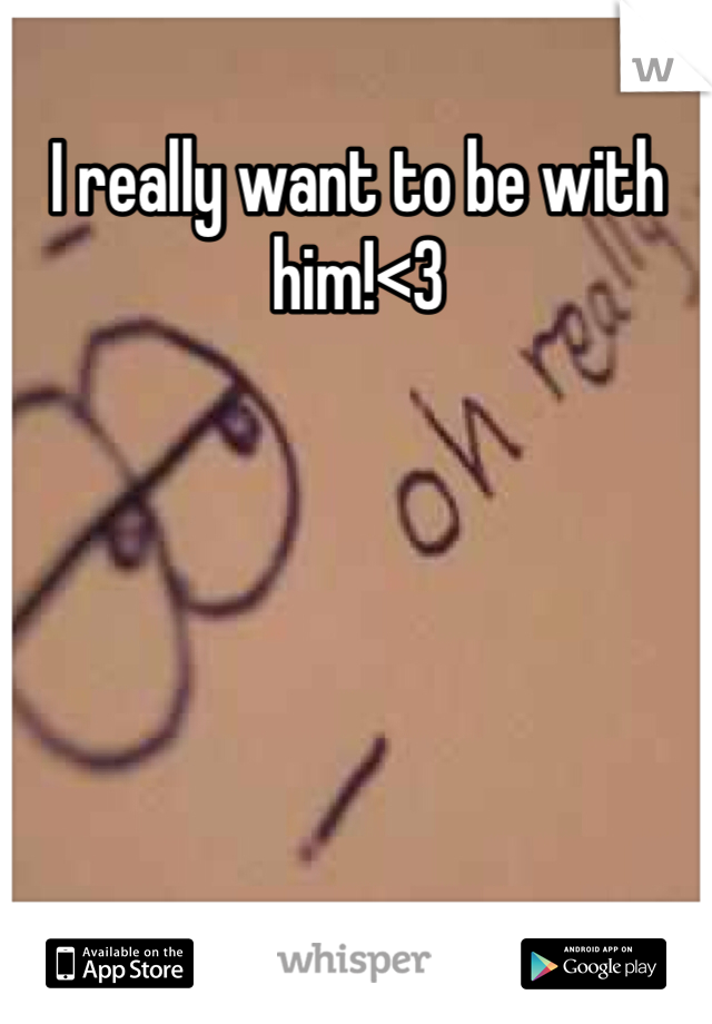I really want to be with him!<3
