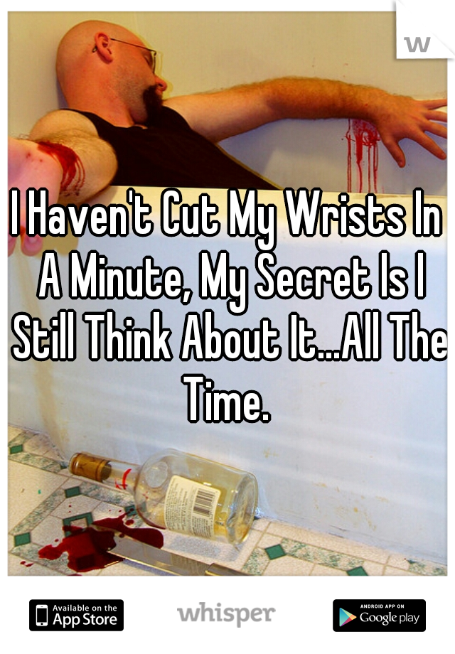 I Haven't Cut My Wrists In A Minute, My Secret Is I Still Think About It...All The Time. 