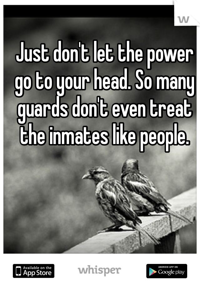 Just don't let the power go to your head. So many guards don't even treat the inmates like people.