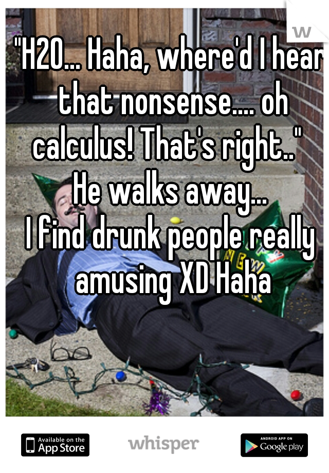 "H2O... Haha, where'd I hear that nonsense.... oh calculus! That's right.."  
He walks away...

I find drunk people really amusing XD Haha
