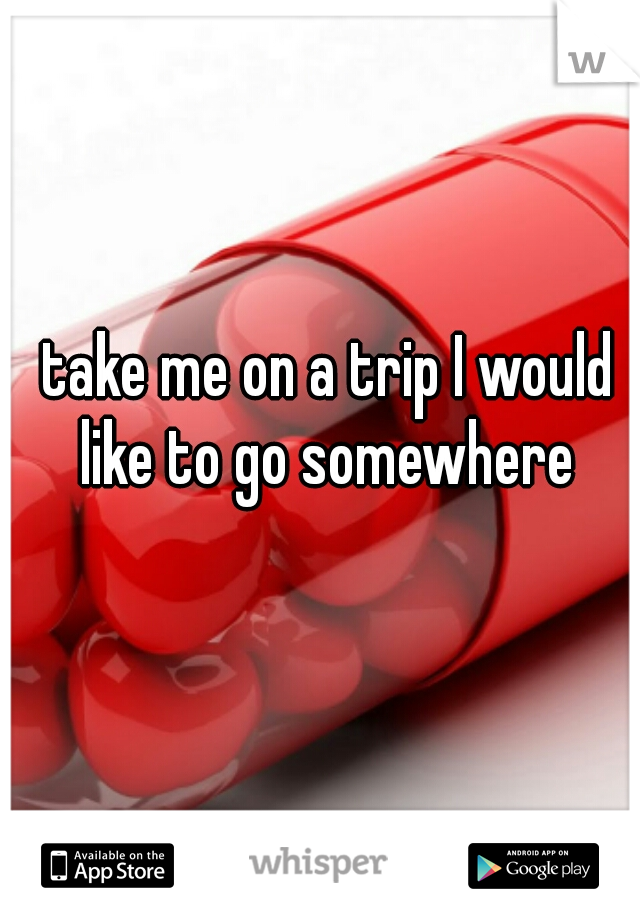 take me on a trip I would like to go somewhere 