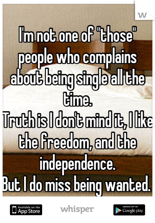 I'm not one of "those" people who complains about being single all the time. 
Truth is I don't mind it, I like the freedom, and the independence.
But I do miss being wanted. 