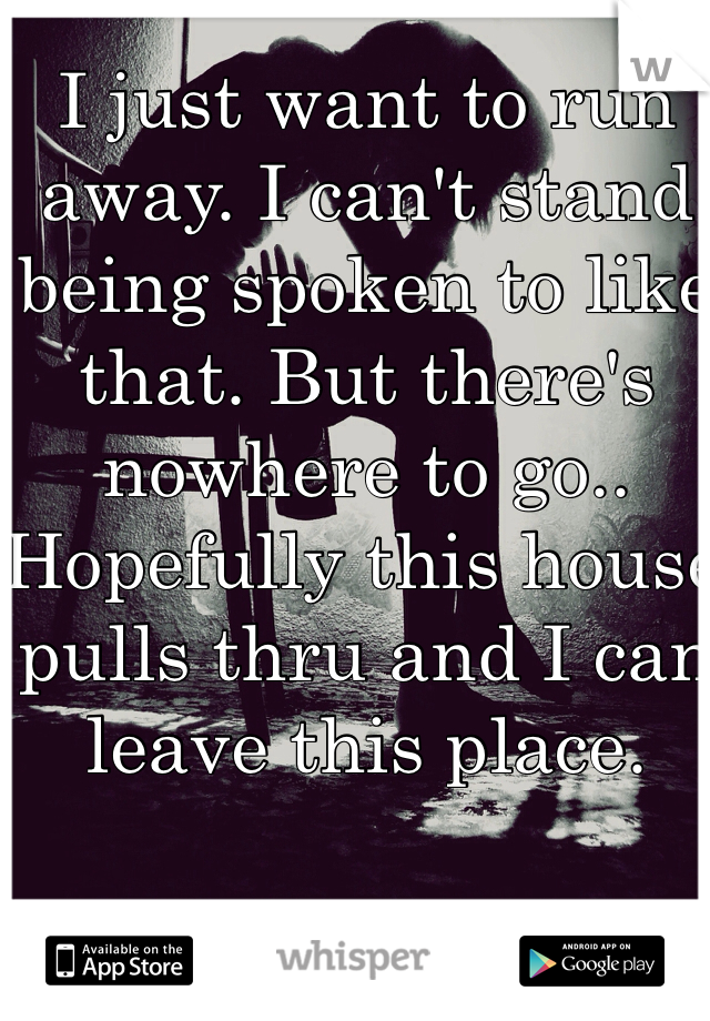 I just want to run away. I can't stand being spoken to like that. But there's nowhere to go.. Hopefully this house pulls thru and I can leave this place.