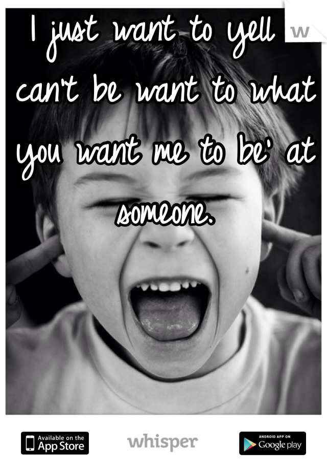 I just want to yell 'I can't be want to what you want me to be' at someone. 