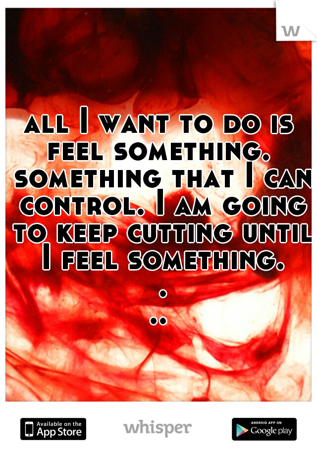 all I want to do is feel something.  something that I can control. I am going to keep cutting until I feel something. ...