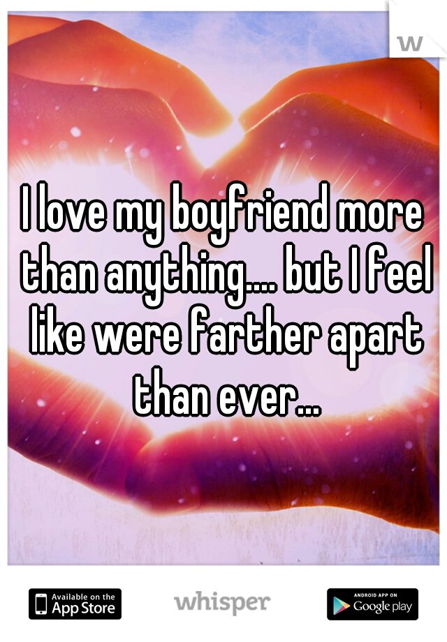 I love my boyfriend more than anything.... but I feel like were farther apart than ever...