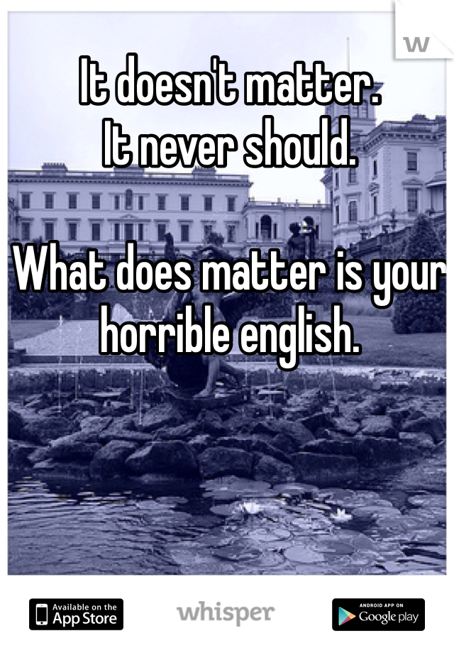 It doesn't matter.
It never should.

What does matter is your horrible english.