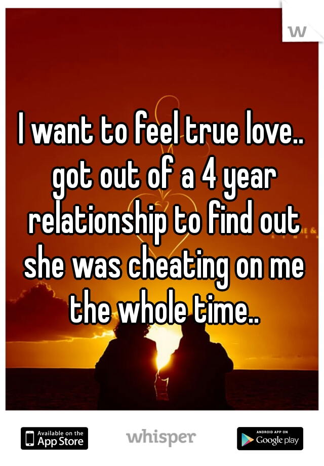I want to feel true love.. got out of a 4 year relationship to find out she was cheating on me the whole time..