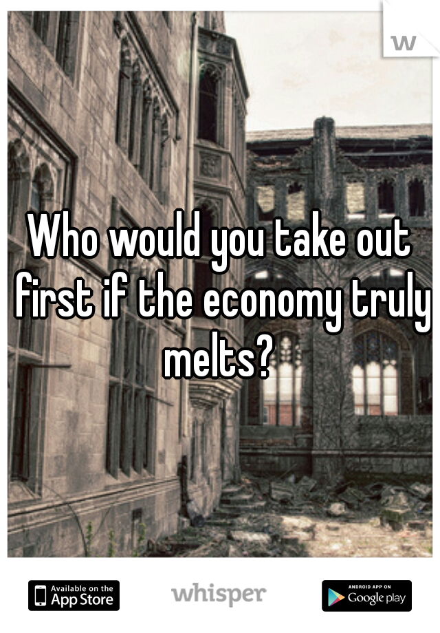Who would you take out first if the economy truly melts? 