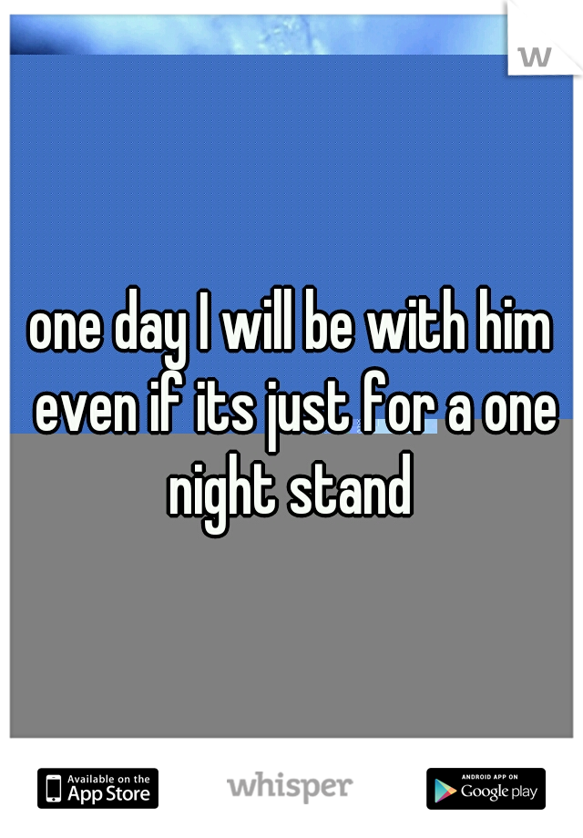 one day I will be with him even if its just for a one night stand 