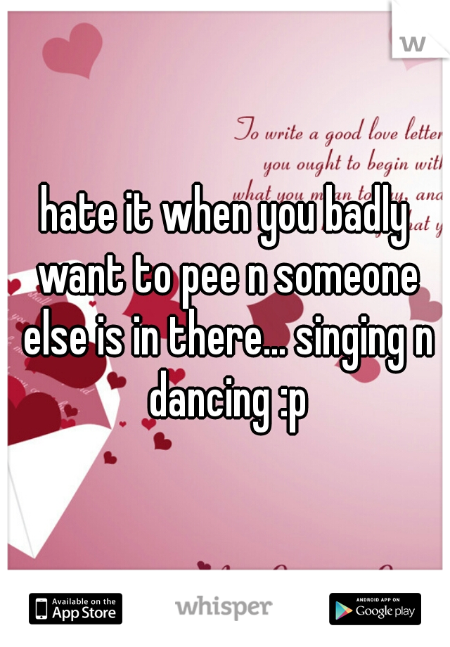 hate it when you badly want to pee n someone else is in there... singing n dancing :p