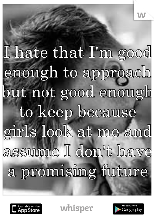 I hate that I'm good enough to approach but not good enough to keep because girls look at me and assume I don't have a promising future