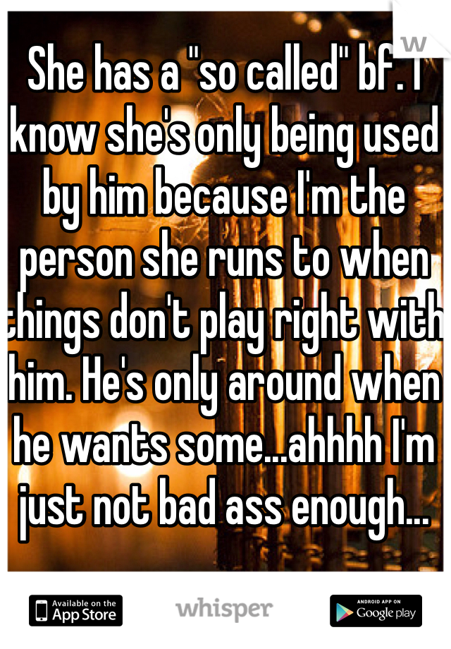 She has a "so called" bf. I know she's only being used by him because I'm the person she runs to when things don't play right with him. He's only around when he wants some...ahhhh I'm just not bad ass enough...