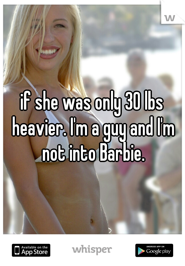 if she was only 30 lbs heavier. I'm a guy and I'm not into Barbie.